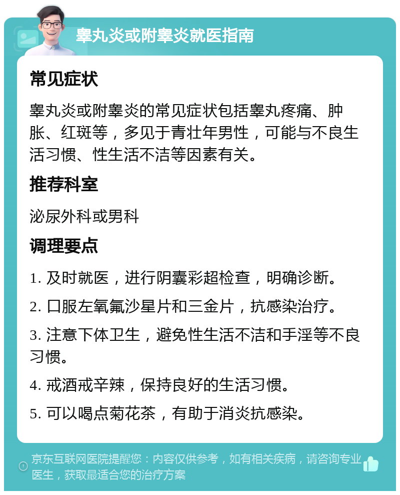 睾丸炎或附睾炎就医指南 常见症状 睾丸炎或附睾炎的常见症状包括睾丸疼痛、肿胀、红斑等，多见于青壮年男性，可能与不良生活习惯、性生活不洁等因素有关。 推荐科室 泌尿外科或男科 调理要点 1. 及时就医，进行阴囊彩超检查，明确诊断。 2. 口服左氧氟沙星片和三金片，抗感染治疗。 3. 注意下体卫生，避免性生活不洁和手淫等不良习惯。 4. 戒酒戒辛辣，保持良好的生活习惯。 5. 可以喝点菊花茶，有助于消炎抗感染。