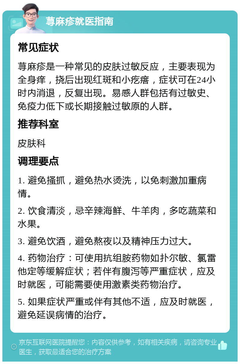 荨麻疹就医指南 常见症状 荨麻疹是一种常见的皮肤过敏反应，主要表现为全身痒，挠后出现红斑和小疙瘩，症状可在24小时内消退，反复出现。易感人群包括有过敏史、免疫力低下或长期接触过敏原的人群。 推荐科室 皮肤科 调理要点 1. 避免搔抓，避免热水烫洗，以免刺激加重病情。 2. 饮食清淡，忌辛辣海鲜、牛羊肉，多吃蔬菜和水果。 3. 避免饮酒，避免熬夜以及精神压力过大。 4. 药物治疗：可使用抗组胺药物如扑尔敏、氯雷他定等缓解症状；若伴有腹泻等严重症状，应及时就医，可能需要使用激素类药物治疗。 5. 如果症状严重或伴有其他不适，应及时就医，避免延误病情的治疗。