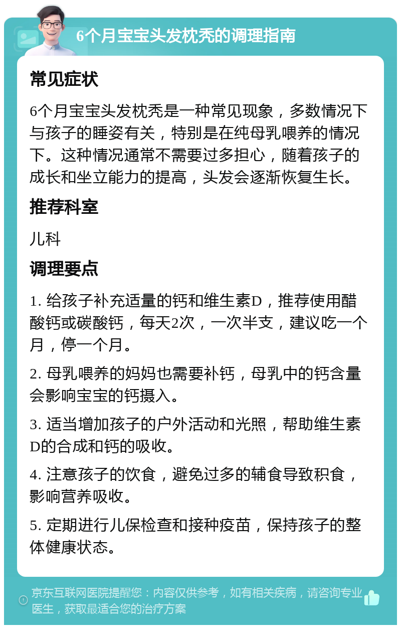 6个月宝宝头发枕秃的调理指南 常见症状 6个月宝宝头发枕秃是一种常见现象，多数情况下与孩子的睡姿有关，特别是在纯母乳喂养的情况下。这种情况通常不需要过多担心，随着孩子的成长和坐立能力的提高，头发会逐渐恢复生长。 推荐科室 儿科 调理要点 1. 给孩子补充适量的钙和维生素D，推荐使用醋酸钙或碳酸钙，每天2次，一次半支，建议吃一个月，停一个月。 2. 母乳喂养的妈妈也需要补钙，母乳中的钙含量会影响宝宝的钙摄入。 3. 适当增加孩子的户外活动和光照，帮助维生素D的合成和钙的吸收。 4. 注意孩子的饮食，避免过多的辅食导致积食，影响营养吸收。 5. 定期进行儿保检查和接种疫苗，保持孩子的整体健康状态。