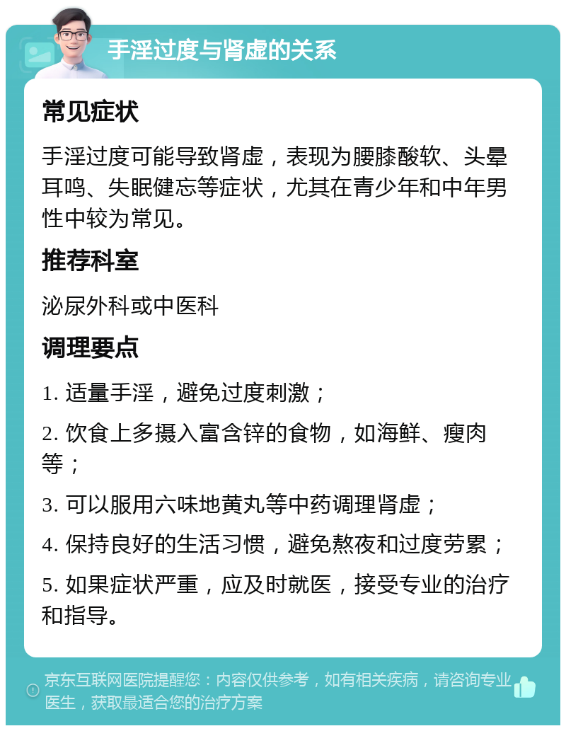 手淫过度与肾虚的关系 常见症状 手淫过度可能导致肾虚，表现为腰膝酸软、头晕耳鸣、失眠健忘等症状，尤其在青少年和中年男性中较为常见。 推荐科室 泌尿外科或中医科 调理要点 1. 适量手淫，避免过度刺激； 2. 饮食上多摄入富含锌的食物，如海鲜、瘦肉等； 3. 可以服用六味地黄丸等中药调理肾虚； 4. 保持良好的生活习惯，避免熬夜和过度劳累； 5. 如果症状严重，应及时就医，接受专业的治疗和指导。