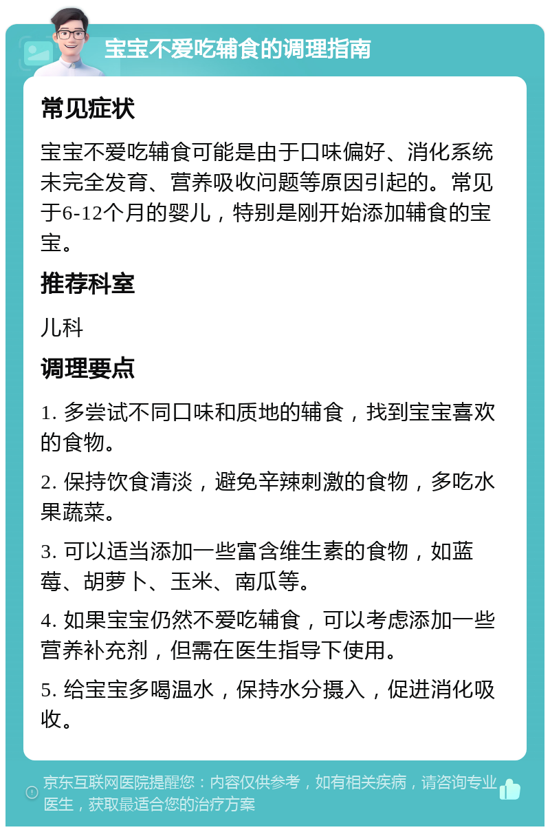 宝宝不爱吃辅食的调理指南 常见症状 宝宝不爱吃辅食可能是由于口味偏好、消化系统未完全发育、营养吸收问题等原因引起的。常见于6-12个月的婴儿，特别是刚开始添加辅食的宝宝。 推荐科室 儿科 调理要点 1. 多尝试不同口味和质地的辅食，找到宝宝喜欢的食物。 2. 保持饮食清淡，避免辛辣刺激的食物，多吃水果蔬菜。 3. 可以适当添加一些富含维生素的食物，如蓝莓、胡萝卜、玉米、南瓜等。 4. 如果宝宝仍然不爱吃辅食，可以考虑添加一些营养补充剂，但需在医生指导下使用。 5. 给宝宝多喝温水，保持水分摄入，促进消化吸收。