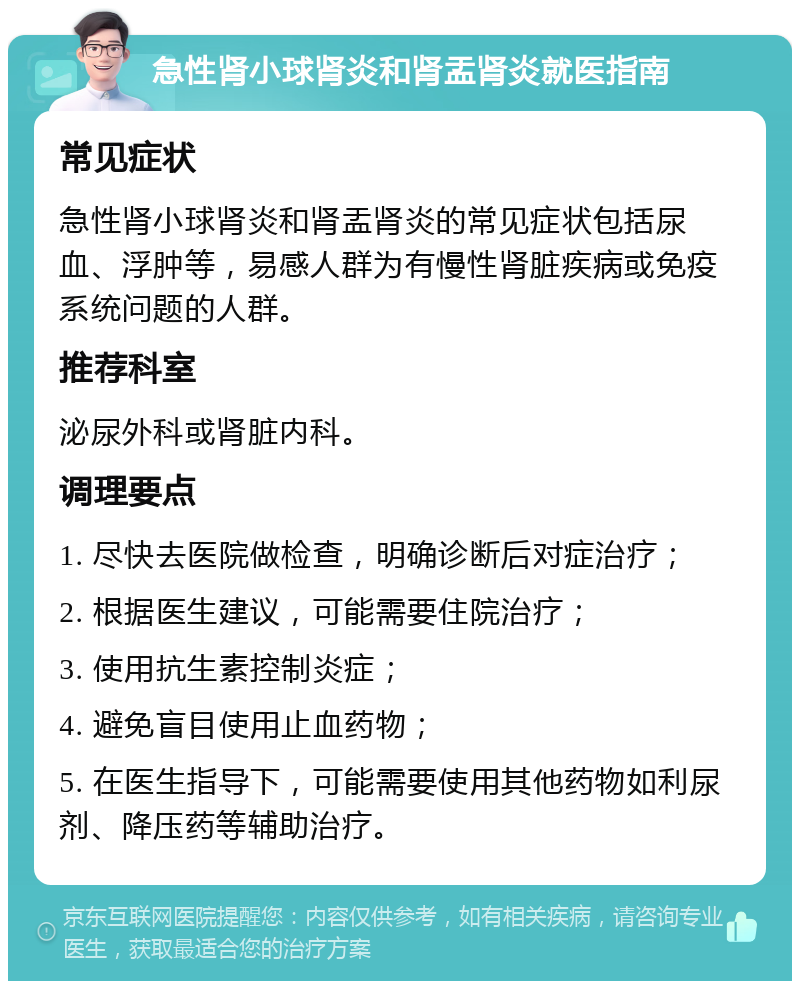 急性肾小球肾炎和肾盂肾炎就医指南 常见症状 急性肾小球肾炎和肾盂肾炎的常见症状包括尿血、浮肿等，易感人群为有慢性肾脏疾病或免疫系统问题的人群。 推荐科室 泌尿外科或肾脏内科。 调理要点 1. 尽快去医院做检查，明确诊断后对症治疗； 2. 根据医生建议，可能需要住院治疗； 3. 使用抗生素控制炎症； 4. 避免盲目使用止血药物； 5. 在医生指导下，可能需要使用其他药物如利尿剂、降压药等辅助治疗。