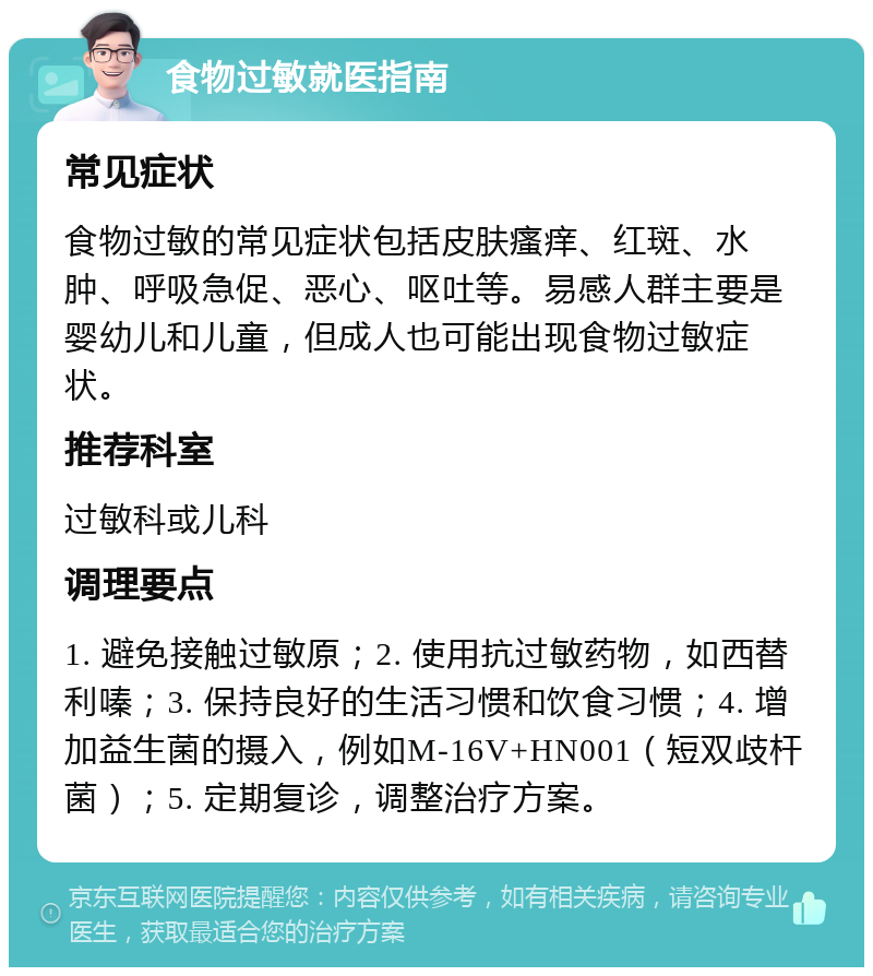 食物过敏就医指南 常见症状 食物过敏的常见症状包括皮肤瘙痒、红斑、水肿、呼吸急促、恶心、呕吐等。易感人群主要是婴幼儿和儿童，但成人也可能出现食物过敏症状。 推荐科室 过敏科或儿科 调理要点 1. 避免接触过敏原；2. 使用抗过敏药物，如西替利嗪；3. 保持良好的生活习惯和饮食习惯；4. 增加益生菌的摄入，例如M-16V+HN001（短双歧杆菌）；5. 定期复诊，调整治疗方案。