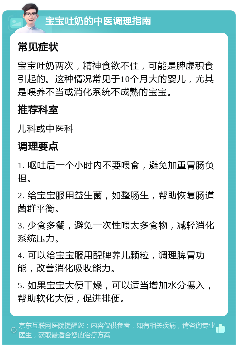 宝宝吐奶的中医调理指南 常见症状 宝宝吐奶两次，精神食欲不佳，可能是脾虚积食引起的。这种情况常见于10个月大的婴儿，尤其是喂养不当或消化系统不成熟的宝宝。 推荐科室 儿科或中医科 调理要点 1. 呕吐后一个小时内不要喂食，避免加重胃肠负担。 2. 给宝宝服用益生菌，如整肠生，帮助恢复肠道菌群平衡。 3. 少食多餐，避免一次性喂太多食物，减轻消化系统压力。 4. 可以给宝宝服用醒脾养儿颗粒，调理脾胃功能，改善消化吸收能力。 5. 如果宝宝大便干燥，可以适当增加水分摄入，帮助软化大便，促进排便。