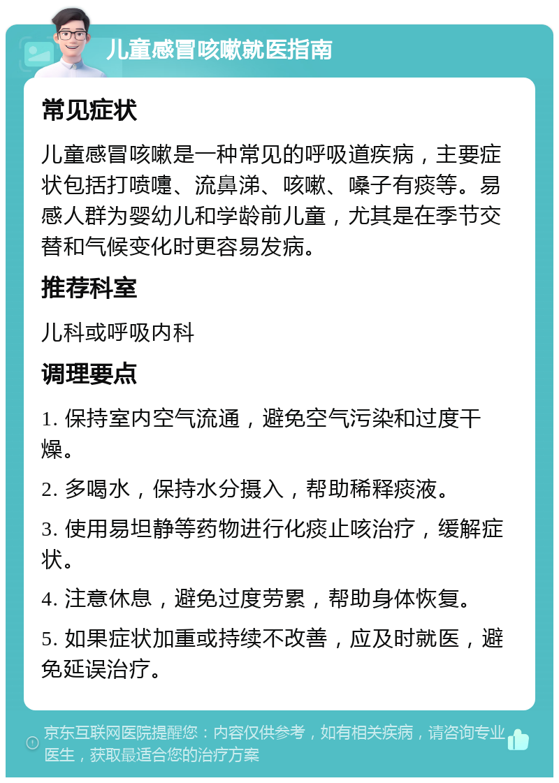 儿童感冒咳嗽就医指南 常见症状 儿童感冒咳嗽是一种常见的呼吸道疾病，主要症状包括打喷嚏、流鼻涕、咳嗽、嗓子有痰等。易感人群为婴幼儿和学龄前儿童，尤其是在季节交替和气候变化时更容易发病。 推荐科室 儿科或呼吸内科 调理要点 1. 保持室内空气流通，避免空气污染和过度干燥。 2. 多喝水，保持水分摄入，帮助稀释痰液。 3. 使用易坦静等药物进行化痰止咳治疗，缓解症状。 4. 注意休息，避免过度劳累，帮助身体恢复。 5. 如果症状加重或持续不改善，应及时就医，避免延误治疗。