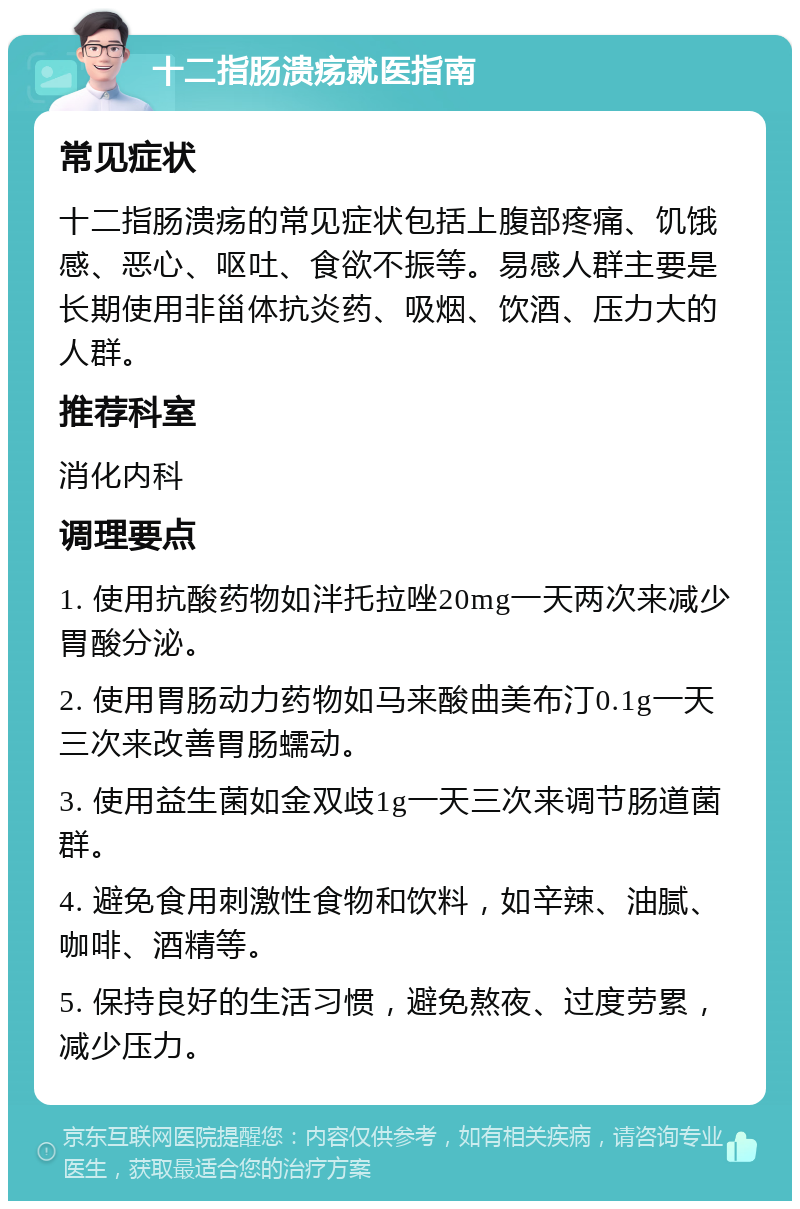 十二指肠溃疡就医指南 常见症状 十二指肠溃疡的常见症状包括上腹部疼痛、饥饿感、恶心、呕吐、食欲不振等。易感人群主要是长期使用非甾体抗炎药、吸烟、饮酒、压力大的人群。 推荐科室 消化内科 调理要点 1. 使用抗酸药物如泮托拉唑20mg一天两次来减少胃酸分泌。 2. 使用胃肠动力药物如马来酸曲美布汀0.1g一天三次来改善胃肠蠕动。 3. 使用益生菌如金双歧1g一天三次来调节肠道菌群。 4. 避免食用刺激性食物和饮料，如辛辣、油腻、咖啡、酒精等。 5. 保持良好的生活习惯，避免熬夜、过度劳累，减少压力。