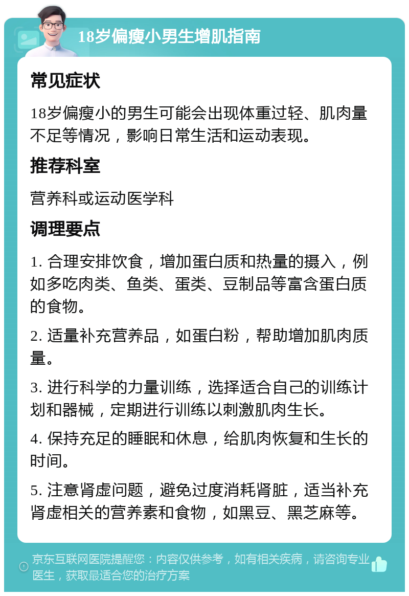 18岁偏瘦小男生增肌指南 常见症状 18岁偏瘦小的男生可能会出现体重过轻、肌肉量不足等情况，影响日常生活和运动表现。 推荐科室 营养科或运动医学科 调理要点 1. 合理安排饮食，增加蛋白质和热量的摄入，例如多吃肉类、鱼类、蛋类、豆制品等富含蛋白质的食物。 2. 适量补充营养品，如蛋白粉，帮助增加肌肉质量。 3. 进行科学的力量训练，选择适合自己的训练计划和器械，定期进行训练以刺激肌肉生长。 4. 保持充足的睡眠和休息，给肌肉恢复和生长的时间。 5. 注意肾虚问题，避免过度消耗肾脏，适当补充肾虚相关的营养素和食物，如黑豆、黑芝麻等。