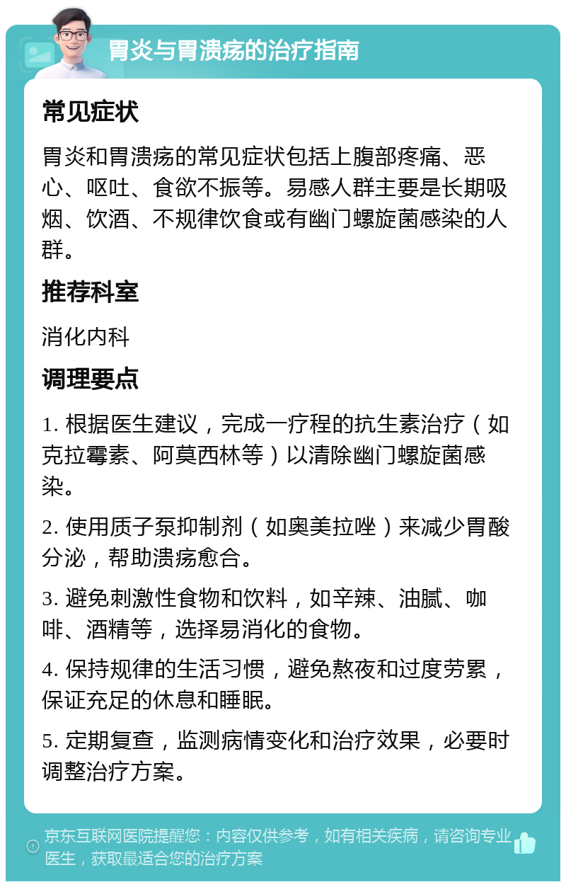 胃炎与胃溃疡的治疗指南 常见症状 胃炎和胃溃疡的常见症状包括上腹部疼痛、恶心、呕吐、食欲不振等。易感人群主要是长期吸烟、饮酒、不规律饮食或有幽门螺旋菌感染的人群。 推荐科室 消化内科 调理要点 1. 根据医生建议，完成一疗程的抗生素治疗（如克拉霉素、阿莫西林等）以清除幽门螺旋菌感染。 2. 使用质子泵抑制剂（如奥美拉唑）来减少胃酸分泌，帮助溃疡愈合。 3. 避免刺激性食物和饮料，如辛辣、油腻、咖啡、酒精等，选择易消化的食物。 4. 保持规律的生活习惯，避免熬夜和过度劳累，保证充足的休息和睡眠。 5. 定期复查，监测病情变化和治疗效果，必要时调整治疗方案。