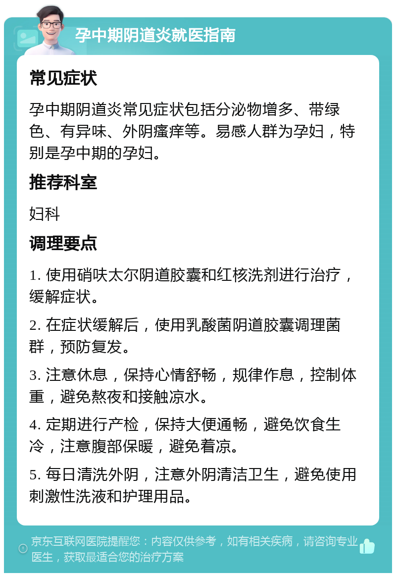 孕中期阴道炎就医指南 常见症状 孕中期阴道炎常见症状包括分泌物增多、带绿色、有异味、外阴瘙痒等。易感人群为孕妇，特别是孕中期的孕妇。 推荐科室 妇科 调理要点 1. 使用硝呋太尔阴道胶囊和红核洗剂进行治疗，缓解症状。 2. 在症状缓解后，使用乳酸菌阴道胶囊调理菌群，预防复发。 3. 注意休息，保持心情舒畅，规律作息，控制体重，避免熬夜和接触凉水。 4. 定期进行产检，保持大便通畅，避免饮食生冷，注意腹部保暖，避免着凉。 5. 每日清洗外阴，注意外阴清洁卫生，避免使用刺激性洗液和护理用品。