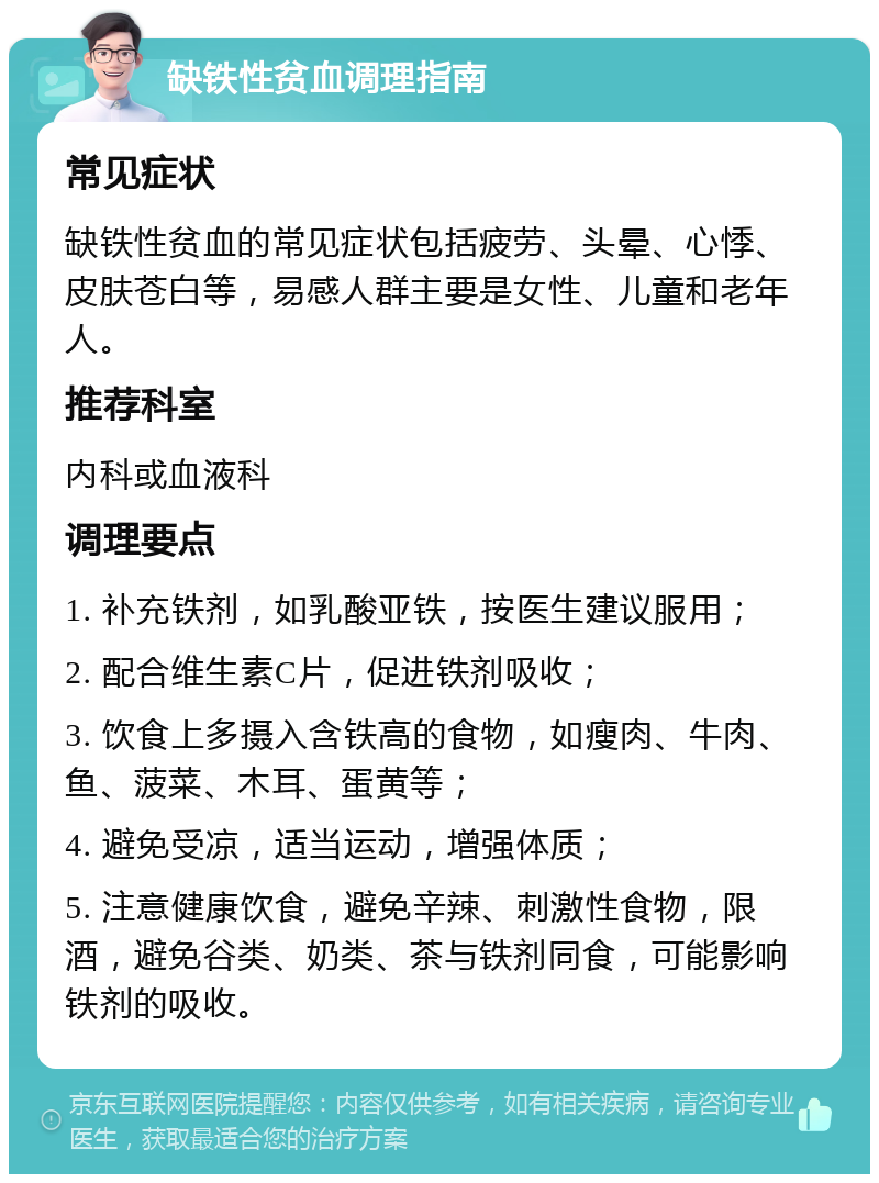 缺铁性贫血调理指南 常见症状 缺铁性贫血的常见症状包括疲劳、头晕、心悸、皮肤苍白等，易感人群主要是女性、儿童和老年人。 推荐科室 内科或血液科 调理要点 1. 补充铁剂，如乳酸亚铁，按医生建议服用； 2. 配合维生素C片，促进铁剂吸收； 3. 饮食上多摄入含铁高的食物，如瘦肉、牛肉、鱼、菠菜、木耳、蛋黄等； 4. 避免受凉，适当运动，增强体质； 5. 注意健康饮食，避免辛辣、刺激性食物，限酒，避免谷类、奶类、茶与铁剂同食，可能影响铁剂的吸收。