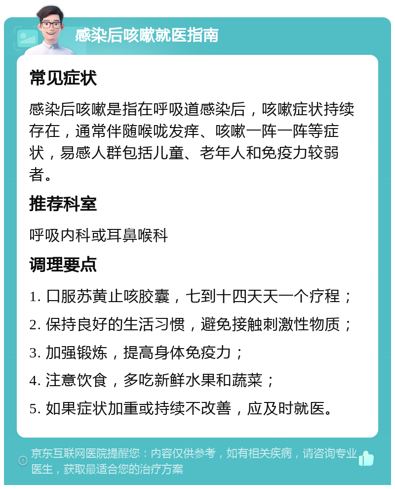 感染后咳嗽就医指南 常见症状 感染后咳嗽是指在呼吸道感染后，咳嗽症状持续存在，通常伴随喉咙发痒、咳嗽一阵一阵等症状，易感人群包括儿童、老年人和免疫力较弱者。 推荐科室 呼吸内科或耳鼻喉科 调理要点 1. 口服苏黄止咳胶囊，七到十四天天一个疗程； 2. 保持良好的生活习惯，避免接触刺激性物质； 3. 加强锻炼，提高身体免疫力； 4. 注意饮食，多吃新鲜水果和蔬菜； 5. 如果症状加重或持续不改善，应及时就医。