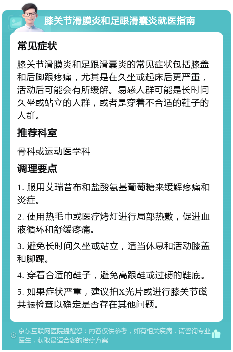 膝关节滑膜炎和足跟滑囊炎就医指南 常见症状 膝关节滑膜炎和足跟滑囊炎的常见症状包括膝盖和后脚跟疼痛，尤其是在久坐或起床后更严重，活动后可能会有所缓解。易感人群可能是长时间久坐或站立的人群，或者是穿着不合适的鞋子的人群。 推荐科室 骨科或运动医学科 调理要点 1. 服用艾瑞昔布和盐酸氨基葡萄糖来缓解疼痛和炎症。 2. 使用热毛巾或医疗烤灯进行局部热敷，促进血液循环和舒缓疼痛。 3. 避免长时间久坐或站立，适当休息和活动膝盖和脚踝。 4. 穿着合适的鞋子，避免高跟鞋或过硬的鞋底。 5. 如果症状严重，建议拍X光片或进行膝关节磁共振检查以确定是否存在其他问题。