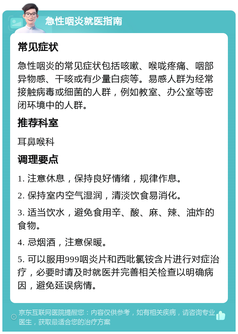 急性咽炎就医指南 常见症状 急性咽炎的常见症状包括咳嗽、喉咙疼痛、咽部异物感、干咳或有少量白痰等。易感人群为经常接触病毒或细菌的人群，例如教室、办公室等密闭环境中的人群。 推荐科室 耳鼻喉科 调理要点 1. 注意休息，保持良好情绪，规律作息。 2. 保持室内空气湿润，清淡饮食易消化。 3. 适当饮水，避免食用辛、酸、麻、辣、油炸的食物。 4. 忌烟酒，注意保暖。 5. 可以服用999咽炎片和西吡氯铵含片进行对症治疗，必要时请及时就医并完善相关检查以明确病因，避免延误病情。