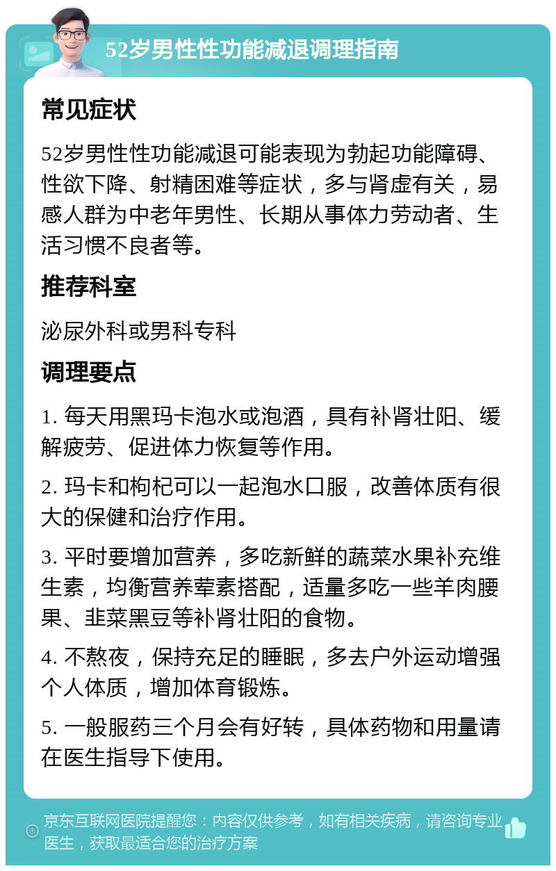 52岁男性性功能减退调理指南 常见症状 52岁男性性功能减退可能表现为勃起功能障碍、性欲下降、射精困难等症状，多与肾虚有关，易感人群为中老年男性、长期从事体力劳动者、生活习惯不良者等。 推荐科室 泌尿外科或男科专科 调理要点 1. 每天用黑玛卡泡水或泡酒，具有补肾壮阳、缓解疲劳、促进体力恢复等作用。 2. 玛卡和枸杞可以一起泡水口服，改善体质有很大的保健和治疗作用。 3. 平时要增加营养，多吃新鲜的蔬菜水果补充维生素，均衡营养荤素搭配，适量多吃一些羊肉腰果、韭菜黑豆等补肾壮阳的食物。 4. 不熬夜，保持充足的睡眠，多去户外运动增强个人体质，增加体育锻炼。 5. 一般服药三个月会有好转，具体药物和用量请在医生指导下使用。