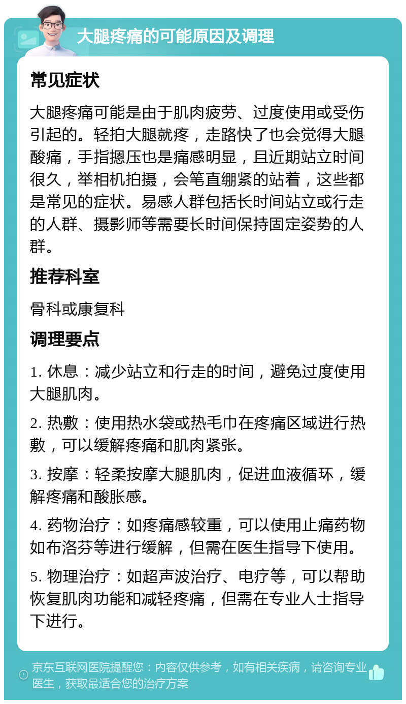 大腿疼痛的可能原因及调理 常见症状 大腿疼痛可能是由于肌肉疲劳、过度使用或受伤引起的。轻拍大腿就疼，走路快了也会觉得大腿酸痛，手指摁压也是痛感明显，且近期站立时间很久，举相机拍摄，会笔直绷紧的站着，这些都是常见的症状。易感人群包括长时间站立或行走的人群、摄影师等需要长时间保持固定姿势的人群。 推荐科室 骨科或康复科 调理要点 1. 休息：减少站立和行走的时间，避免过度使用大腿肌肉。 2. 热敷：使用热水袋或热毛巾在疼痛区域进行热敷，可以缓解疼痛和肌肉紧张。 3. 按摩：轻柔按摩大腿肌肉，促进血液循环，缓解疼痛和酸胀感。 4. 药物治疗：如疼痛感较重，可以使用止痛药物如布洛芬等进行缓解，但需在医生指导下使用。 5. 物理治疗：如超声波治疗、电疗等，可以帮助恢复肌肉功能和减轻疼痛，但需在专业人士指导下进行。