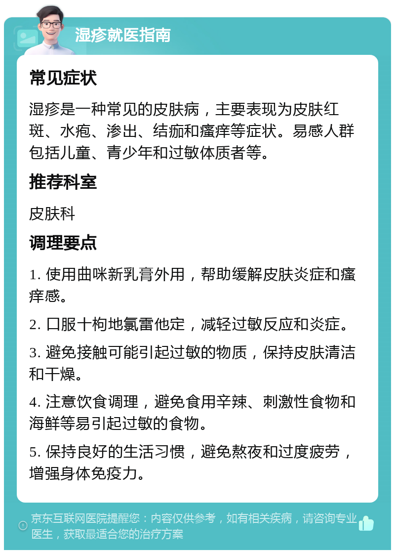 湿疹就医指南 常见症状 湿疹是一种常见的皮肤病，主要表现为皮肤红斑、水疱、渗出、结痂和瘙痒等症状。易感人群包括儿童、青少年和过敏体质者等。 推荐科室 皮肤科 调理要点 1. 使用曲咪新乳膏外用，帮助缓解皮肤炎症和瘙痒感。 2. 口服十枸地氯雷他定，减轻过敏反应和炎症。 3. 避免接触可能引起过敏的物质，保持皮肤清洁和干燥。 4. 注意饮食调理，避免食用辛辣、刺激性食物和海鲜等易引起过敏的食物。 5. 保持良好的生活习惯，避免熬夜和过度疲劳，增强身体免疫力。