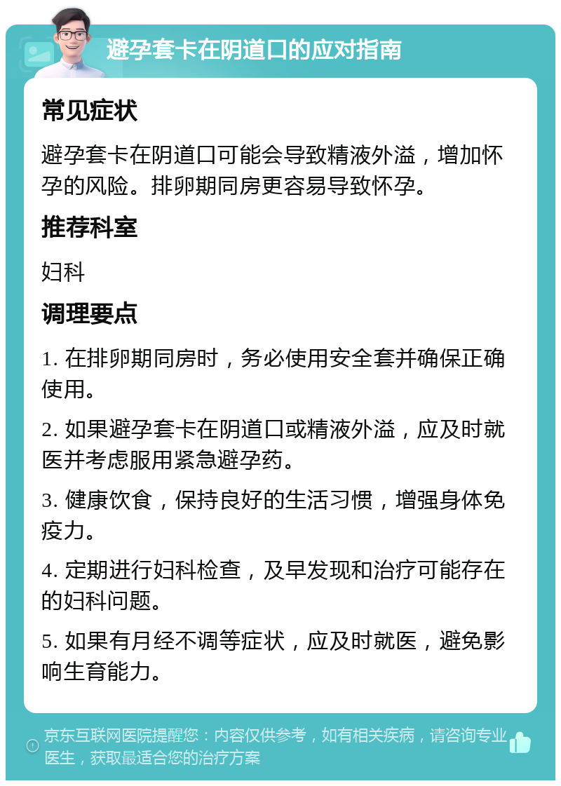 避孕套卡在阴道口的应对指南 常见症状 避孕套卡在阴道口可能会导致精液外溢，增加怀孕的风险。排卵期同房更容易导致怀孕。 推荐科室 妇科 调理要点 1. 在排卵期同房时，务必使用安全套并确保正确使用。 2. 如果避孕套卡在阴道口或精液外溢，应及时就医并考虑服用紧急避孕药。 3. 健康饮食，保持良好的生活习惯，增强身体免疫力。 4. 定期进行妇科检查，及早发现和治疗可能存在的妇科问题。 5. 如果有月经不调等症状，应及时就医，避免影响生育能力。