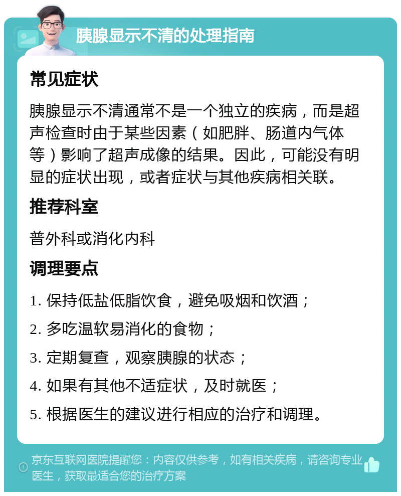 胰腺显示不清的处理指南 常见症状 胰腺显示不清通常不是一个独立的疾病，而是超声检查时由于某些因素（如肥胖、肠道内气体等）影响了超声成像的结果。因此，可能没有明显的症状出现，或者症状与其他疾病相关联。 推荐科室 普外科或消化内科 调理要点 1. 保持低盐低脂饮食，避免吸烟和饮酒； 2. 多吃温软易消化的食物； 3. 定期复查，观察胰腺的状态； 4. 如果有其他不适症状，及时就医； 5. 根据医生的建议进行相应的治疗和调理。