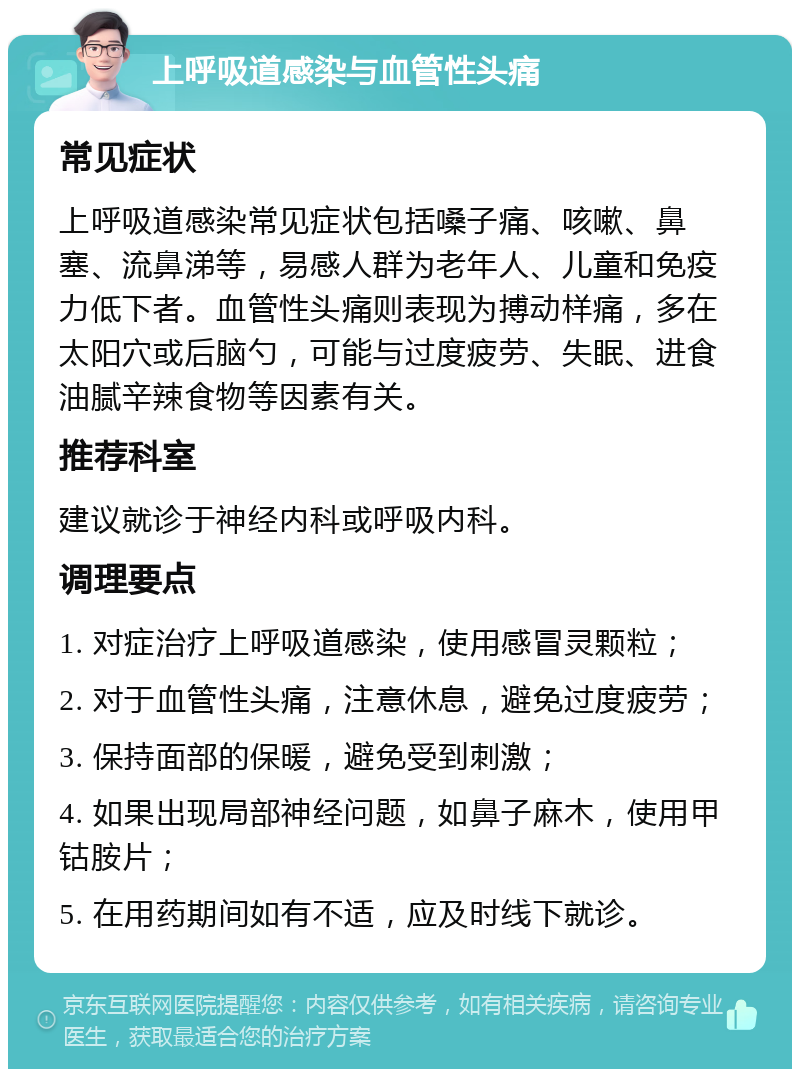 上呼吸道感染与血管性头痛 常见症状 上呼吸道感染常见症状包括嗓子痛、咳嗽、鼻塞、流鼻涕等，易感人群为老年人、儿童和免疫力低下者。血管性头痛则表现为搏动样痛，多在太阳穴或后脑勺，可能与过度疲劳、失眠、进食油腻辛辣食物等因素有关。 推荐科室 建议就诊于神经内科或呼吸内科。 调理要点 1. 对症治疗上呼吸道感染，使用感冒灵颗粒； 2. 对于血管性头痛，注意休息，避免过度疲劳； 3. 保持面部的保暖，避免受到刺激； 4. 如果出现局部神经问题，如鼻子麻木，使用甲钴胺片； 5. 在用药期间如有不适，应及时线下就诊。