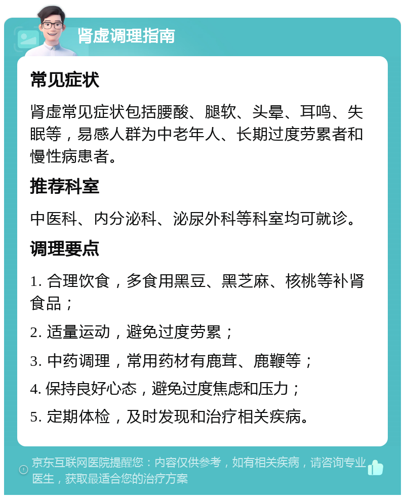 肾虚调理指南 常见症状 肾虚常见症状包括腰酸、腿软、头晕、耳鸣、失眠等，易感人群为中老年人、长期过度劳累者和慢性病患者。 推荐科室 中医科、内分泌科、泌尿外科等科室均可就诊。 调理要点 1. 合理饮食，多食用黑豆、黑芝麻、核桃等补肾食品； 2. 适量运动，避免过度劳累； 3. 中药调理，常用药材有鹿茸、鹿鞭等； 4. 保持良好心态，避免过度焦虑和压力； 5. 定期体检，及时发现和治疗相关疾病。