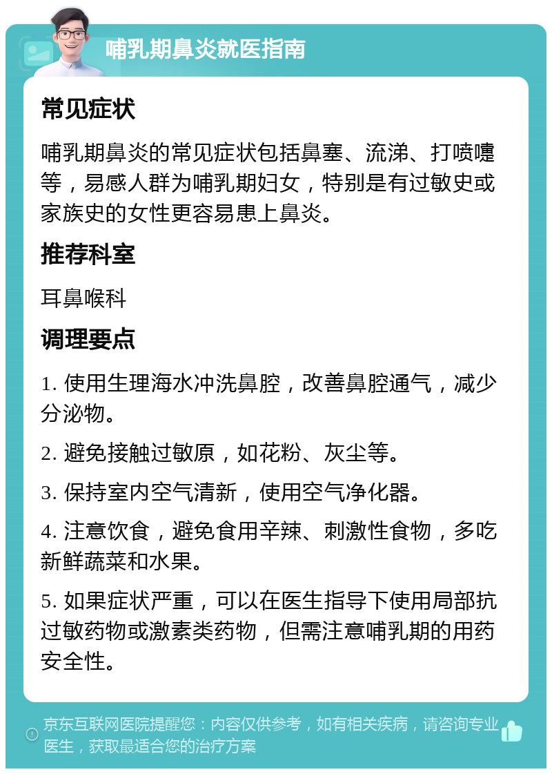 哺乳期鼻炎就医指南 常见症状 哺乳期鼻炎的常见症状包括鼻塞、流涕、打喷嚏等，易感人群为哺乳期妇女，特别是有过敏史或家族史的女性更容易患上鼻炎。 推荐科室 耳鼻喉科 调理要点 1. 使用生理海水冲洗鼻腔，改善鼻腔通气，减少分泌物。 2. 避免接触过敏原，如花粉、灰尘等。 3. 保持室内空气清新，使用空气净化器。 4. 注意饮食，避免食用辛辣、刺激性食物，多吃新鲜蔬菜和水果。 5. 如果症状严重，可以在医生指导下使用局部抗过敏药物或激素类药物，但需注意哺乳期的用药安全性。