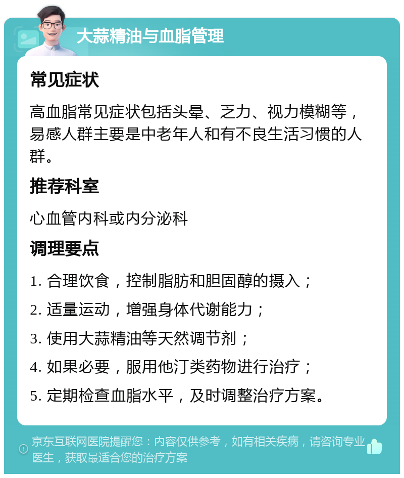 大蒜精油与血脂管理 常见症状 高血脂常见症状包括头晕、乏力、视力模糊等，易感人群主要是中老年人和有不良生活习惯的人群。 推荐科室 心血管内科或内分泌科 调理要点 1. 合理饮食，控制脂肪和胆固醇的摄入； 2. 适量运动，增强身体代谢能力； 3. 使用大蒜精油等天然调节剂； 4. 如果必要，服用他汀类药物进行治疗； 5. 定期检查血脂水平，及时调整治疗方案。