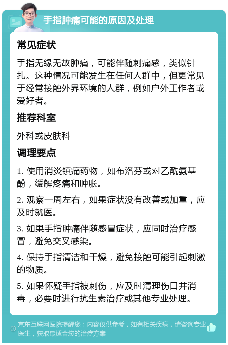 手指肿痛可能的原因及处理 常见症状 手指无缘无故肿痛，可能伴随刺痛感，类似针扎。这种情况可能发生在任何人群中，但更常见于经常接触外界环境的人群，例如户外工作者或爱好者。 推荐科室 外科或皮肤科 调理要点 1. 使用消炎镇痛药物，如布洛芬或对乙酰氨基酚，缓解疼痛和肿胀。 2. 观察一周左右，如果症状没有改善或加重，应及时就医。 3. 如果手指肿痛伴随感冒症状，应同时治疗感冒，避免交叉感染。 4. 保持手指清洁和干燥，避免接触可能引起刺激的物质。 5. 如果怀疑手指被刺伤，应及时清理伤口并消毒，必要时进行抗生素治疗或其他专业处理。