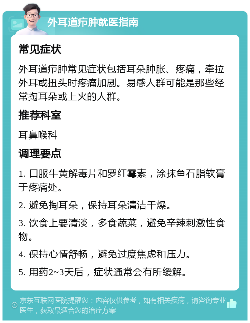 外耳道疖肿就医指南 常见症状 外耳道疖肿常见症状包括耳朵肿胀、疼痛，牵拉外耳或扭头时疼痛加剧。易感人群可能是那些经常掏耳朵或上火的人群。 推荐科室 耳鼻喉科 调理要点 1. 口服牛黄解毒片和罗红霉素，涂抹鱼石脂软膏于疼痛处。 2. 避免掏耳朵，保持耳朵清洁干燥。 3. 饮食上要清淡，多食蔬菜，避免辛辣刺激性食物。 4. 保持心情舒畅，避免过度焦虑和压力。 5. 用药2~3天后，症状通常会有所缓解。