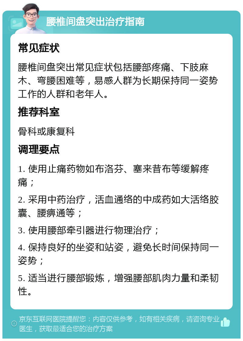 腰椎间盘突出治疗指南 常见症状 腰椎间盘突出常见症状包括腰部疼痛、下肢麻木、弯腰困难等，易感人群为长期保持同一姿势工作的人群和老年人。 推荐科室 骨科或康复科 调理要点 1. 使用止痛药物如布洛芬、塞来昔布等缓解疼痛； 2. 采用中药治疗，活血通络的中成药如大活络胶囊、腰痹通等； 3. 使用腰部牵引器进行物理治疗； 4. 保持良好的坐姿和站姿，避免长时间保持同一姿势； 5. 适当进行腰部锻炼，增强腰部肌肉力量和柔韧性。