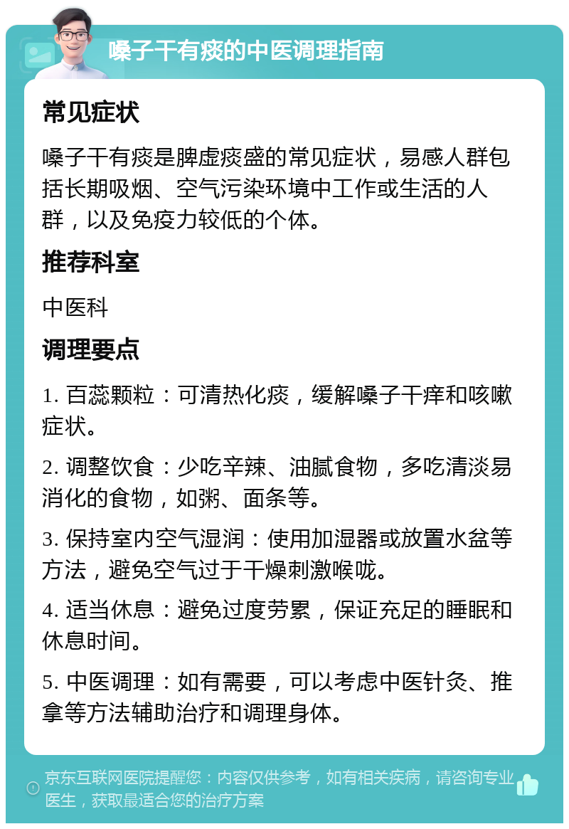 嗓子干有痰的中医调理指南 常见症状 嗓子干有痰是脾虚痰盛的常见症状，易感人群包括长期吸烟、空气污染环境中工作或生活的人群，以及免疫力较低的个体。 推荐科室 中医科 调理要点 1. 百蕊颗粒：可清热化痰，缓解嗓子干痒和咳嗽症状。 2. 调整饮食：少吃辛辣、油腻食物，多吃清淡易消化的食物，如粥、面条等。 3. 保持室内空气湿润：使用加湿器或放置水盆等方法，避免空气过于干燥刺激喉咙。 4. 适当休息：避免过度劳累，保证充足的睡眠和休息时间。 5. 中医调理：如有需要，可以考虑中医针灸、推拿等方法辅助治疗和调理身体。