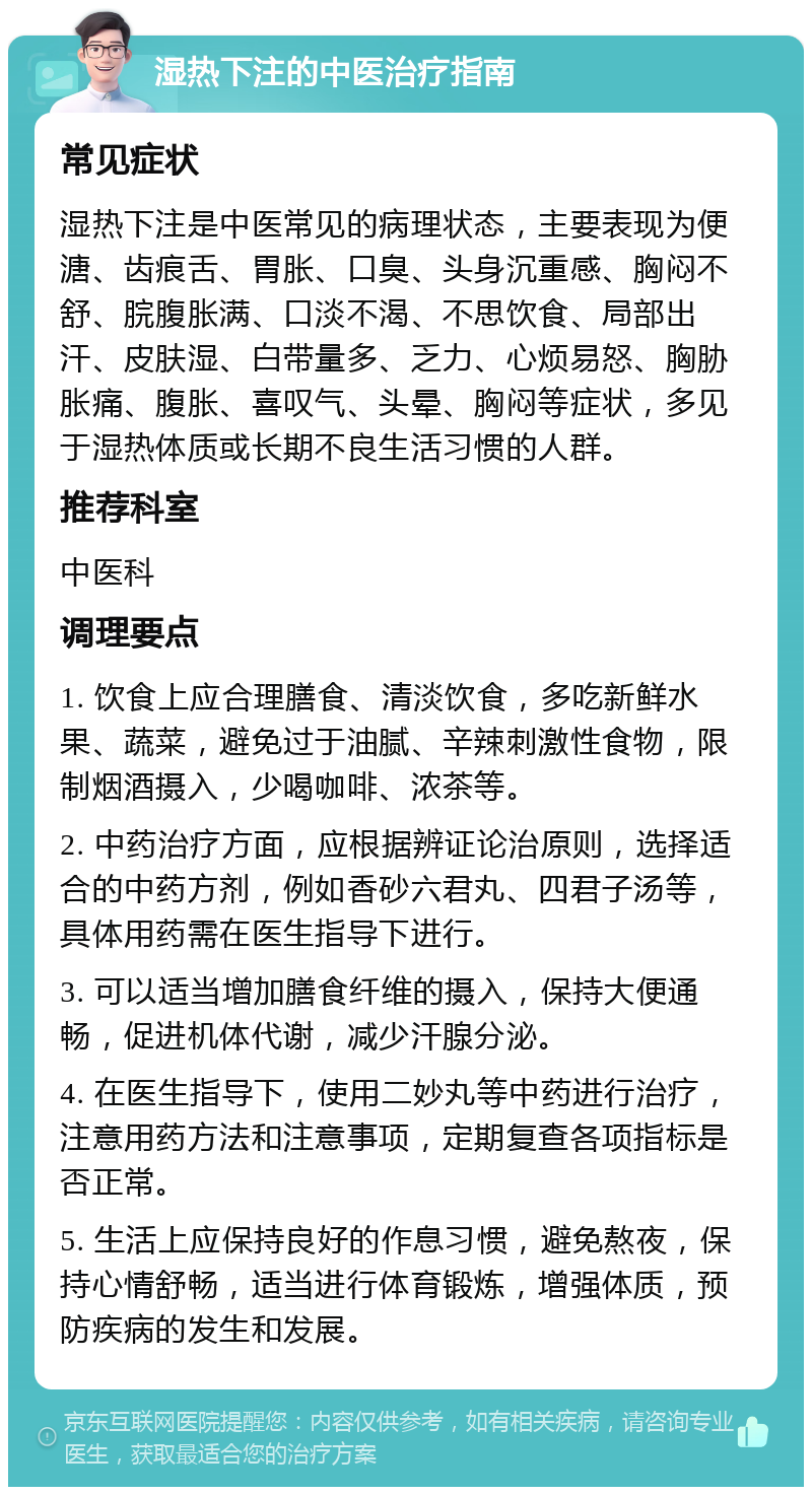 湿热下注的中医治疗指南 常见症状 湿热下注是中医常见的病理状态，主要表现为便溏、齿痕舌、胃胀、口臭、头身沉重感、胸闷不舒、脘腹胀满、口淡不渴、不思饮食、局部出汗、皮肤湿、白带量多、乏力、心烦易怒、胸胁胀痛、腹胀、喜叹气、头晕、胸闷等症状，多见于湿热体质或长期不良生活习惯的人群。 推荐科室 中医科 调理要点 1. 饮食上应合理膳食、清淡饮食，多吃新鲜水果、蔬菜，避免过于油腻、辛辣刺激性食物，限制烟酒摄入，少喝咖啡、浓茶等。 2. 中药治疗方面，应根据辨证论治原则，选择适合的中药方剂，例如香砂六君丸、四君子汤等，具体用药需在医生指导下进行。 3. 可以适当增加膳食纤维的摄入，保持大便通畅，促进机体代谢，减少汗腺分泌。 4. 在医生指导下，使用二妙丸等中药进行治疗，注意用药方法和注意事项，定期复查各项指标是否正常。 5. 生活上应保持良好的作息习惯，避免熬夜，保持心情舒畅，适当进行体育锻炼，增强体质，预防疾病的发生和发展。