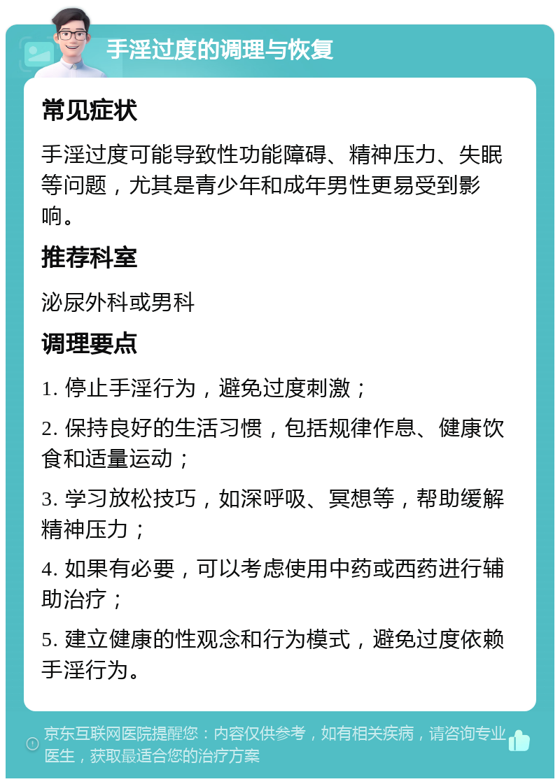 手淫过度的调理与恢复 常见症状 手淫过度可能导致性功能障碍、精神压力、失眠等问题，尤其是青少年和成年男性更易受到影响。 推荐科室 泌尿外科或男科 调理要点 1. 停止手淫行为，避免过度刺激； 2. 保持良好的生活习惯，包括规律作息、健康饮食和适量运动； 3. 学习放松技巧，如深呼吸、冥想等，帮助缓解精神压力； 4. 如果有必要，可以考虑使用中药或西药进行辅助治疗； 5. 建立健康的性观念和行为模式，避免过度依赖手淫行为。