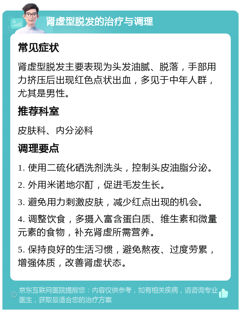 肾虚型脱发的治疗与调理 常见症状 肾虚型脱发主要表现为头发油腻、脱落，手部用力挤压后出现红色点状出血，多见于中年人群，尤其是男性。 推荐科室 皮肤科、内分泌科 调理要点 1. 使用二硫化硒洗剂洗头，控制头皮油脂分泌。 2. 外用米诺地尔酊，促进毛发生长。 3. 避免用力刺激皮肤，减少红点出现的机会。 4. 调整饮食，多摄入富含蛋白质、维生素和微量元素的食物，补充肾虚所需营养。 5. 保持良好的生活习惯，避免熬夜、过度劳累，增强体质，改善肾虚状态。