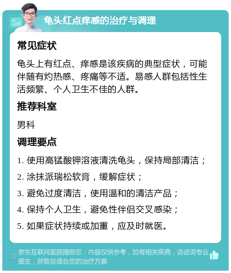 龟头红点痒感的治疗与调理 常见症状 龟头上有红点、痒感是该疾病的典型症状，可能伴随有灼热感、疼痛等不适。易感人群包括性生活频繁、个人卫生不佳的人群。 推荐科室 男科 调理要点 1. 使用高锰酸钾溶液清洗龟头，保持局部清洁； 2. 涂抹派瑞松软膏，缓解症状； 3. 避免过度清洁，使用温和的清洁产品； 4. 保持个人卫生，避免性伴侣交叉感染； 5. 如果症状持续或加重，应及时就医。