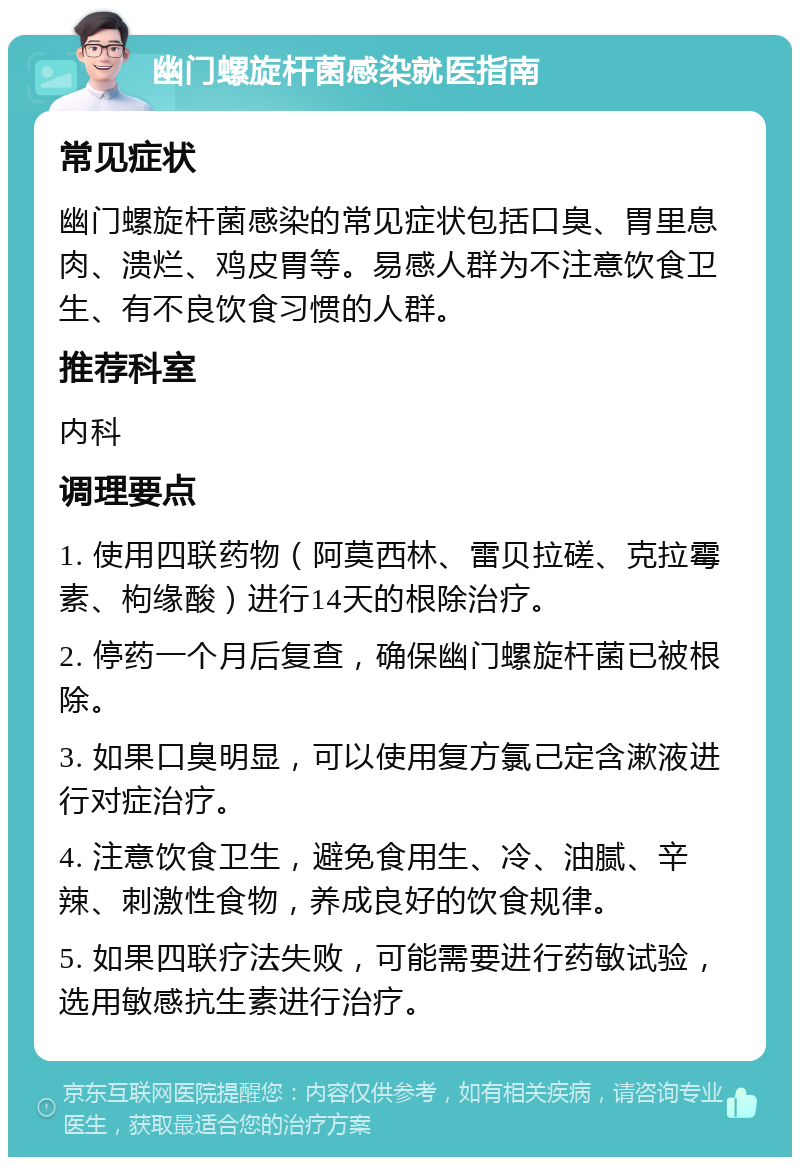 幽门螺旋杆菌感染就医指南 常见症状 幽门螺旋杆菌感染的常见症状包括口臭、胃里息肉、溃烂、鸡皮胃等。易感人群为不注意饮食卫生、有不良饮食习惯的人群。 推荐科室 内科 调理要点 1. 使用四联药物（阿莫西林、雷贝拉磋、克拉霉素、枸缘酸）进行14天的根除治疗。 2. 停药一个月后复查，确保幽门螺旋杆菌已被根除。 3. 如果口臭明显，可以使用复方氯己定含漱液进行对症治疗。 4. 注意饮食卫生，避免食用生、冷、油腻、辛辣、刺激性食物，养成良好的饮食规律。 5. 如果四联疗法失败，可能需要进行药敏试验，选用敏感抗生素进行治疗。