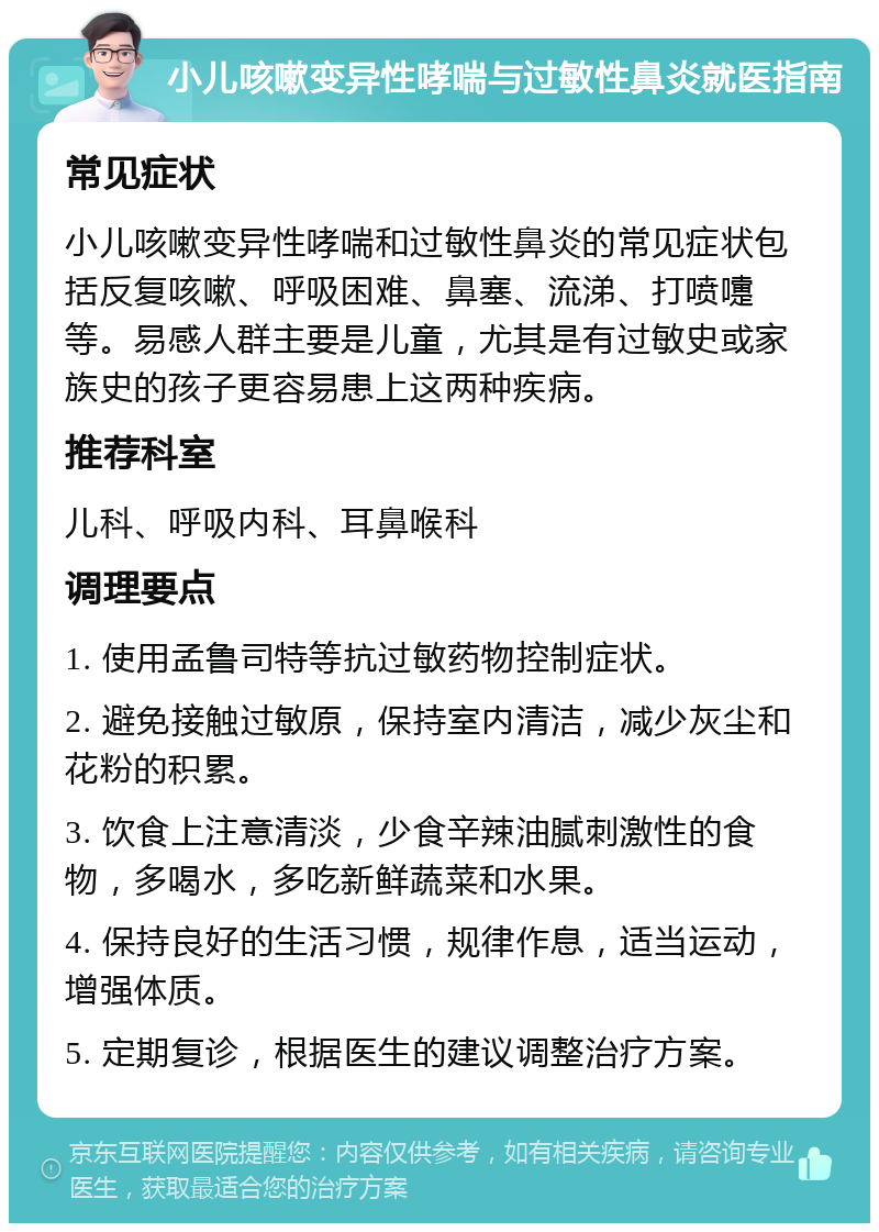 小儿咳嗽变异性哮喘与过敏性鼻炎就医指南 常见症状 小儿咳嗽变异性哮喘和过敏性鼻炎的常见症状包括反复咳嗽、呼吸困难、鼻塞、流涕、打喷嚏等。易感人群主要是儿童，尤其是有过敏史或家族史的孩子更容易患上这两种疾病。 推荐科室 儿科、呼吸内科、耳鼻喉科 调理要点 1. 使用孟鲁司特等抗过敏药物控制症状。 2. 避免接触过敏原，保持室内清洁，减少灰尘和花粉的积累。 3. 饮食上注意清淡，少食辛辣油腻刺激性的食物，多喝水，多吃新鲜蔬菜和水果。 4. 保持良好的生活习惯，规律作息，适当运动，增强体质。 5. 定期复诊，根据医生的建议调整治疗方案。