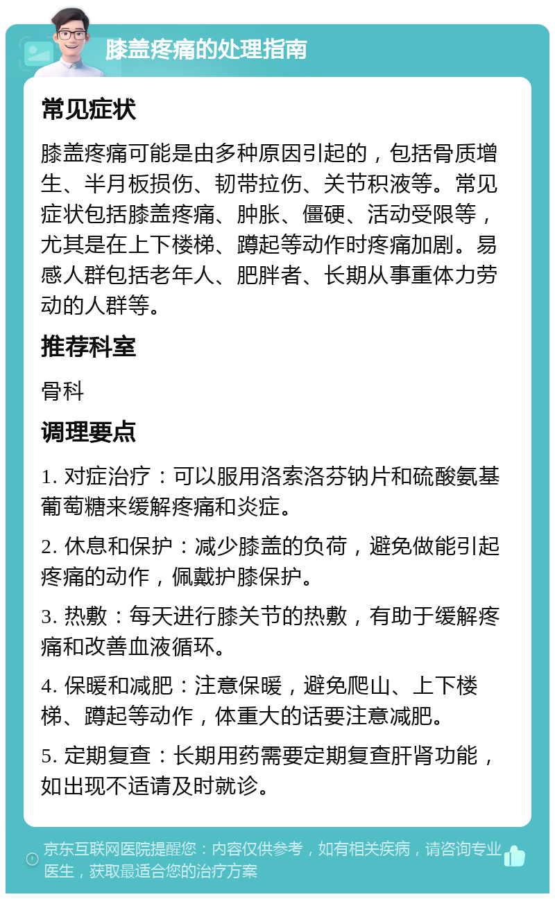 膝盖疼痛的处理指南 常见症状 膝盖疼痛可能是由多种原因引起的，包括骨质增生、半月板损伤、韧带拉伤、关节积液等。常见症状包括膝盖疼痛、肿胀、僵硬、活动受限等，尤其是在上下楼梯、蹲起等动作时疼痛加剧。易感人群包括老年人、肥胖者、长期从事重体力劳动的人群等。 推荐科室 骨科 调理要点 1. 对症治疗：可以服用洛索洛芬钠片和硫酸氨基葡萄糖来缓解疼痛和炎症。 2. 休息和保护：减少膝盖的负荷，避免做能引起疼痛的动作，佩戴护膝保护。 3. 热敷：每天进行膝关节的热敷，有助于缓解疼痛和改善血液循环。 4. 保暖和减肥：注意保暖，避免爬山、上下楼梯、蹲起等动作，体重大的话要注意减肥。 5. 定期复查：长期用药需要定期复查肝肾功能，如出现不适请及时就诊。