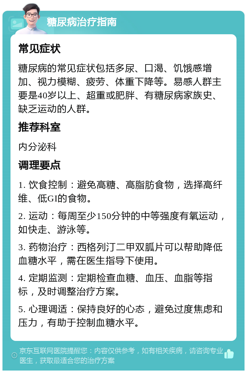 糖尿病治疗指南 常见症状 糖尿病的常见症状包括多尿、口渴、饥饿感增加、视力模糊、疲劳、体重下降等。易感人群主要是40岁以上、超重或肥胖、有糖尿病家族史、缺乏运动的人群。 推荐科室 内分泌科 调理要点 1. 饮食控制：避免高糖、高脂肪食物，选择高纤维、低GI的食物。 2. 运动：每周至少150分钟的中等强度有氧运动，如快走、游泳等。 3. 药物治疗：西格列汀二甲双胍片可以帮助降低血糖水平，需在医生指导下使用。 4. 定期监测：定期检查血糖、血压、血脂等指标，及时调整治疗方案。 5. 心理调适：保持良好的心态，避免过度焦虑和压力，有助于控制血糖水平。