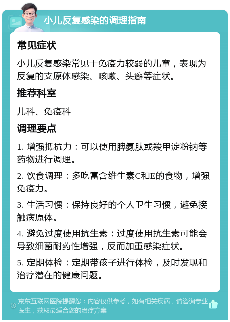 小儿反复感染的调理指南 常见症状 小儿反复感染常见于免疫力较弱的儿童，表现为反复的支原体感染、咳嗽、头癣等症状。 推荐科室 儿科、免疫科 调理要点 1. 增强抵抗力：可以使用脾氨肽或羧甲淀粉钠等药物进行调理。 2. 饮食调理：多吃富含维生素C和E的食物，增强免疫力。 3. 生活习惯：保持良好的个人卫生习惯，避免接触病原体。 4. 避免过度使用抗生素：过度使用抗生素可能会导致细菌耐药性增强，反而加重感染症状。 5. 定期体检：定期带孩子进行体检，及时发现和治疗潜在的健康问题。