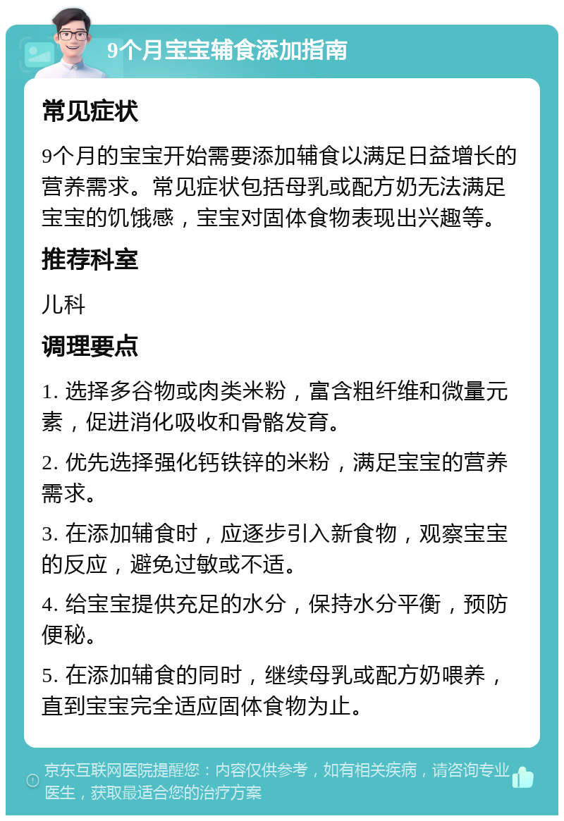 9个月宝宝辅食添加指南 常见症状 9个月的宝宝开始需要添加辅食以满足日益增长的营养需求。常见症状包括母乳或配方奶无法满足宝宝的饥饿感，宝宝对固体食物表现出兴趣等。 推荐科室 儿科 调理要点 1. 选择多谷物或肉类米粉，富含粗纤维和微量元素，促进消化吸收和骨骼发育。 2. 优先选择强化钙铁锌的米粉，满足宝宝的营养需求。 3. 在添加辅食时，应逐步引入新食物，观察宝宝的反应，避免过敏或不适。 4. 给宝宝提供充足的水分，保持水分平衡，预防便秘。 5. 在添加辅食的同时，继续母乳或配方奶喂养，直到宝宝完全适应固体食物为止。