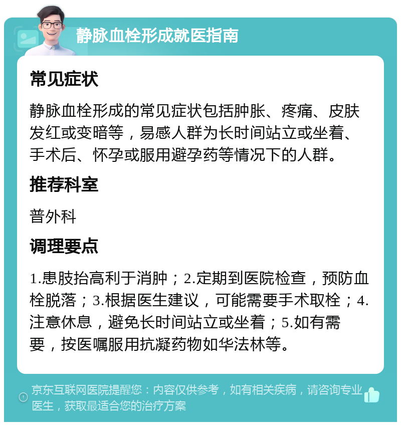 静脉血栓形成就医指南 常见症状 静脉血栓形成的常见症状包括肿胀、疼痛、皮肤发红或变暗等，易感人群为长时间站立或坐着、手术后、怀孕或服用避孕药等情况下的人群。 推荐科室 普外科 调理要点 1.患肢抬高利于消肿；2.定期到医院检查，预防血栓脱落；3.根据医生建议，可能需要手术取栓；4.注意休息，避免长时间站立或坐着；5.如有需要，按医嘱服用抗凝药物如华法林等。