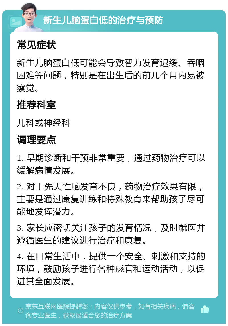 新生儿脑蛋白低的治疗与预防 常见症状 新生儿脑蛋白低可能会导致智力发育迟缓、吞咽困难等问题，特别是在出生后的前几个月内易被察觉。 推荐科室 儿科或神经科 调理要点 1. 早期诊断和干预非常重要，通过药物治疗可以缓解病情发展。 2. 对于先天性脑发育不良，药物治疗效果有限，主要是通过康复训练和特殊教育来帮助孩子尽可能地发挥潜力。 3. 家长应密切关注孩子的发育情况，及时就医并遵循医生的建议进行治疗和康复。 4. 在日常生活中，提供一个安全、刺激和支持的环境，鼓励孩子进行各种感官和运动活动，以促进其全面发展。