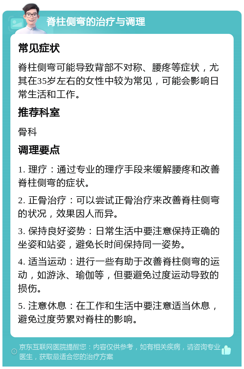 脊柱侧弯的治疗与调理 常见症状 脊柱侧弯可能导致背部不对称、腰疼等症状，尤其在35岁左右的女性中较为常见，可能会影响日常生活和工作。 推荐科室 骨科 调理要点 1. 理疗：通过专业的理疗手段来缓解腰疼和改善脊柱侧弯的症状。 2. 正骨治疗：可以尝试正骨治疗来改善脊柱侧弯的状况，效果因人而异。 3. 保持良好姿势：日常生活中要注意保持正确的坐姿和站姿，避免长时间保持同一姿势。 4. 适当运动：进行一些有助于改善脊柱侧弯的运动，如游泳、瑜伽等，但要避免过度运动导致的损伤。 5. 注意休息：在工作和生活中要注意适当休息，避免过度劳累对脊柱的影响。