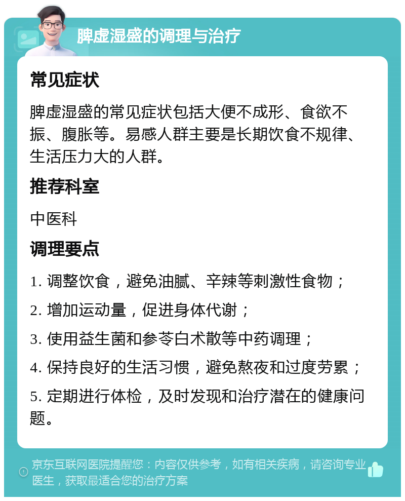 脾虚湿盛的调理与治疗 常见症状 脾虚湿盛的常见症状包括大便不成形、食欲不振、腹胀等。易感人群主要是长期饮食不规律、生活压力大的人群。 推荐科室 中医科 调理要点 1. 调整饮食，避免油腻、辛辣等刺激性食物； 2. 增加运动量，促进身体代谢； 3. 使用益生菌和参苓白术散等中药调理； 4. 保持良好的生活习惯，避免熬夜和过度劳累； 5. 定期进行体检，及时发现和治疗潜在的健康问题。