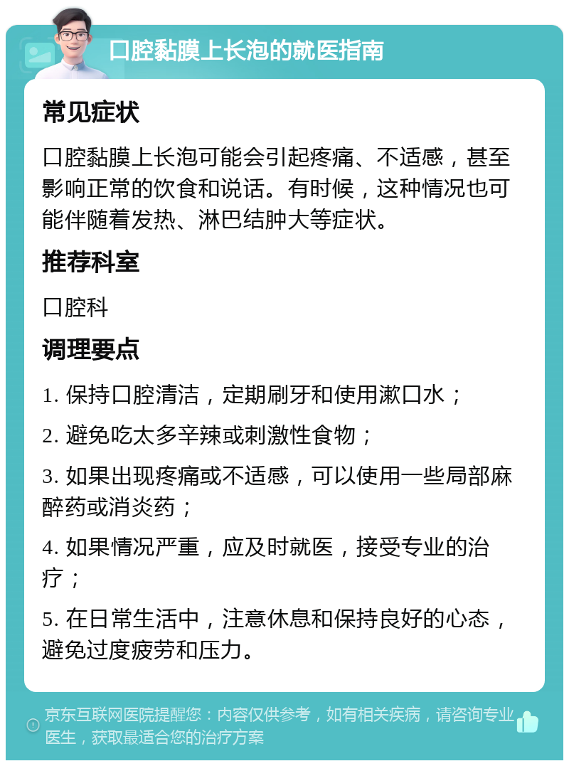 口腔黏膜上长泡的就医指南 常见症状 口腔黏膜上长泡可能会引起疼痛、不适感，甚至影响正常的饮食和说话。有时候，这种情况也可能伴随着发热、淋巴结肿大等症状。 推荐科室 口腔科 调理要点 1. 保持口腔清洁，定期刷牙和使用漱口水； 2. 避免吃太多辛辣或刺激性食物； 3. 如果出现疼痛或不适感，可以使用一些局部麻醉药或消炎药； 4. 如果情况严重，应及时就医，接受专业的治疗； 5. 在日常生活中，注意休息和保持良好的心态，避免过度疲劳和压力。