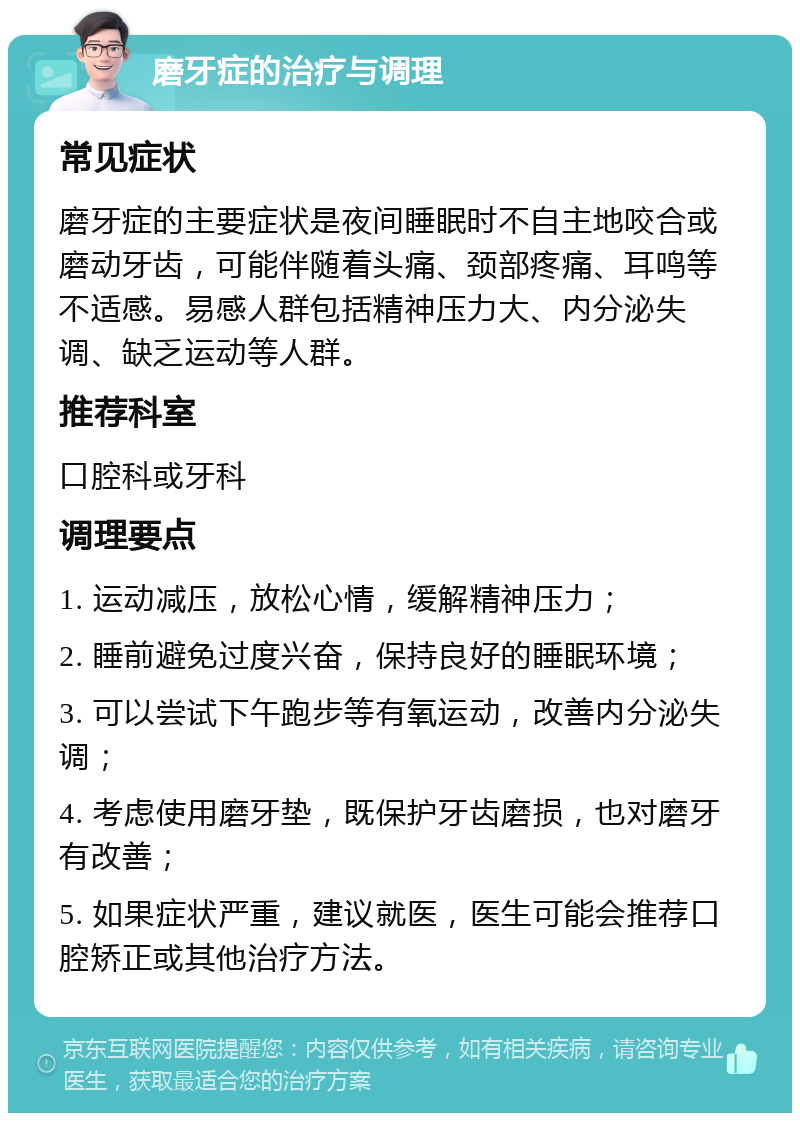 磨牙症的治疗与调理 常见症状 磨牙症的主要症状是夜间睡眠时不自主地咬合或磨动牙齿，可能伴随着头痛、颈部疼痛、耳鸣等不适感。易感人群包括精神压力大、内分泌失调、缺乏运动等人群。 推荐科室 口腔科或牙科 调理要点 1. 运动减压，放松心情，缓解精神压力； 2. 睡前避免过度兴奋，保持良好的睡眠环境； 3. 可以尝试下午跑步等有氧运动，改善内分泌失调； 4. 考虑使用磨牙垫，既保护牙齿磨损，也对磨牙有改善； 5. 如果症状严重，建议就医，医生可能会推荐口腔矫正或其他治疗方法。