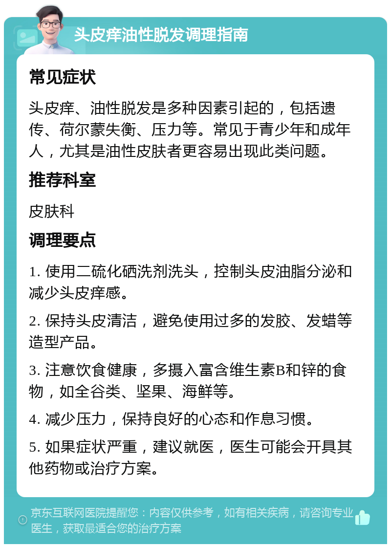 头皮痒油性脱发调理指南 常见症状 头皮痒、油性脱发是多种因素引起的，包括遗传、荷尔蒙失衡、压力等。常见于青少年和成年人，尤其是油性皮肤者更容易出现此类问题。 推荐科室 皮肤科 调理要点 1. 使用二硫化硒洗剂洗头，控制头皮油脂分泌和减少头皮痒感。 2. 保持头皮清洁，避免使用过多的发胶、发蜡等造型产品。 3. 注意饮食健康，多摄入富含维生素B和锌的食物，如全谷类、坚果、海鲜等。 4. 减少压力，保持良好的心态和作息习惯。 5. 如果症状严重，建议就医，医生可能会开具其他药物或治疗方案。