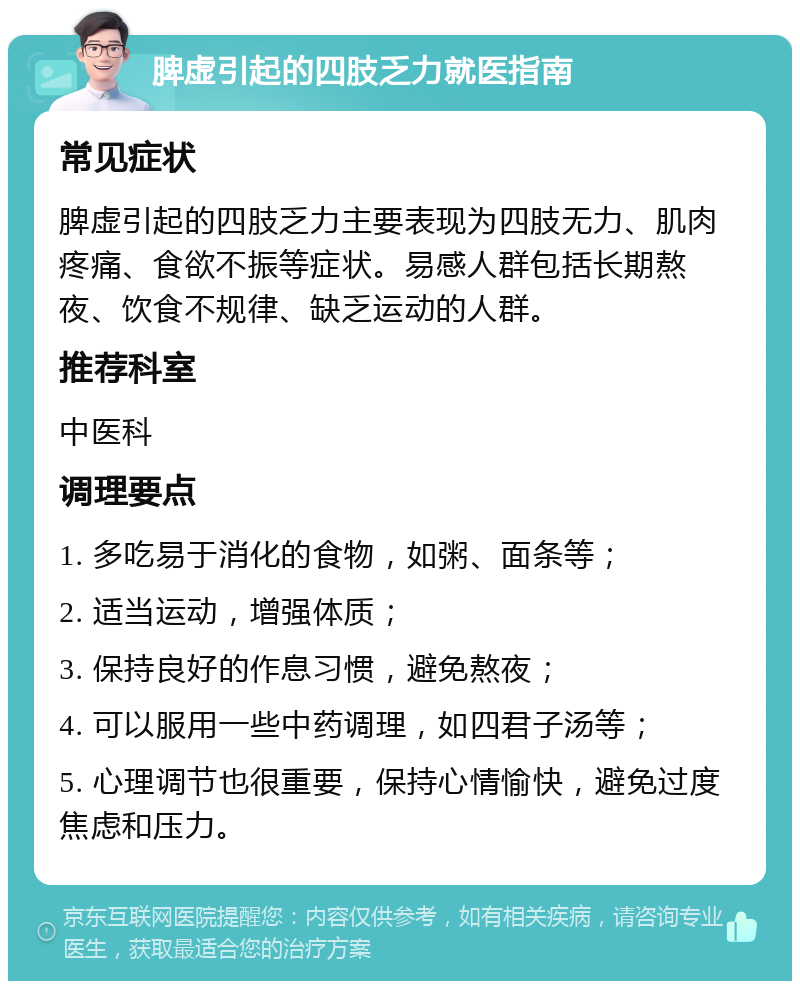 脾虚引起的四肢乏力就医指南 常见症状 脾虚引起的四肢乏力主要表现为四肢无力、肌肉疼痛、食欲不振等症状。易感人群包括长期熬夜、饮食不规律、缺乏运动的人群。 推荐科室 中医科 调理要点 1. 多吃易于消化的食物，如粥、面条等； 2. 适当运动，增强体质； 3. 保持良好的作息习惯，避免熬夜； 4. 可以服用一些中药调理，如四君子汤等； 5. 心理调节也很重要，保持心情愉快，避免过度焦虑和压力。