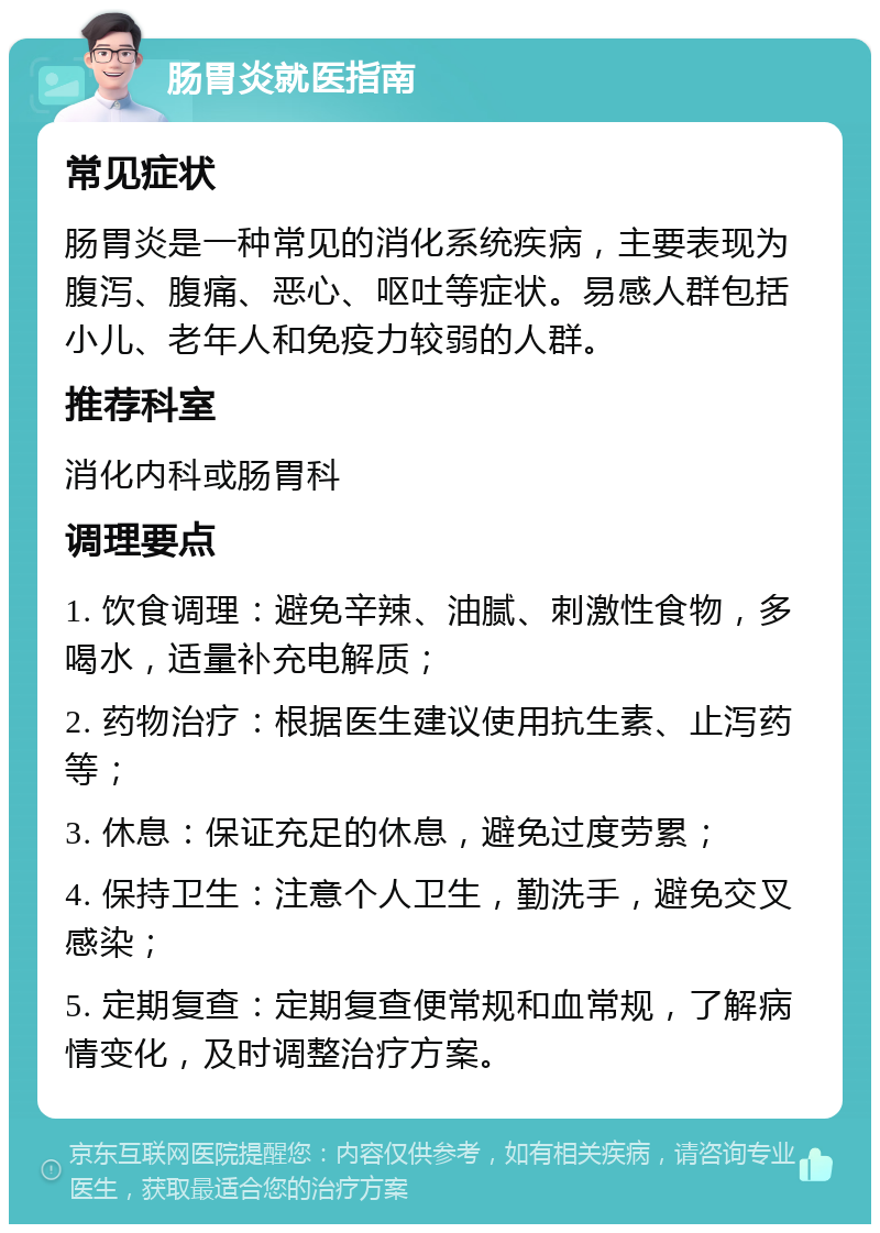 肠胃炎就医指南 常见症状 肠胃炎是一种常见的消化系统疾病，主要表现为腹泻、腹痛、恶心、呕吐等症状。易感人群包括小儿、老年人和免疫力较弱的人群。 推荐科室 消化内科或肠胃科 调理要点 1. 饮食调理：避免辛辣、油腻、刺激性食物，多喝水，适量补充电解质； 2. 药物治疗：根据医生建议使用抗生素、止泻药等； 3. 休息：保证充足的休息，避免过度劳累； 4. 保持卫生：注意个人卫生，勤洗手，避免交叉感染； 5. 定期复查：定期复查便常规和血常规，了解病情变化，及时调整治疗方案。