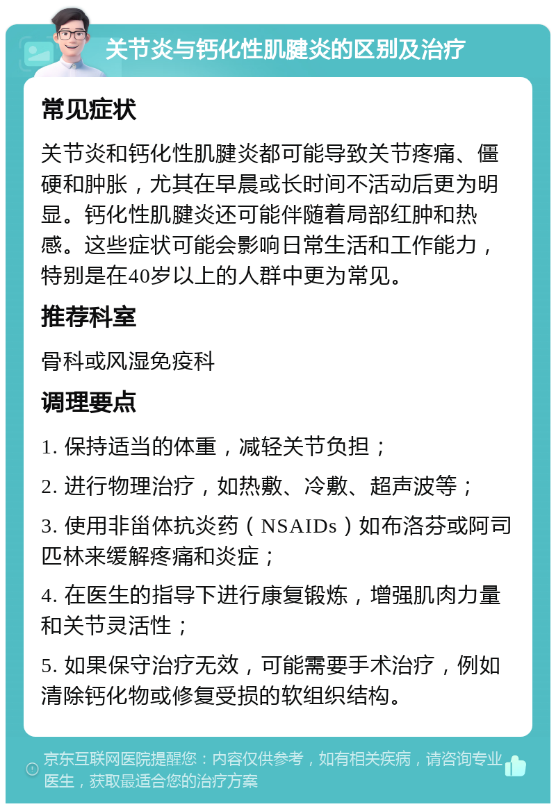 关节炎与钙化性肌腱炎的区别及治疗 常见症状 关节炎和钙化性肌腱炎都可能导致关节疼痛、僵硬和肿胀，尤其在早晨或长时间不活动后更为明显。钙化性肌腱炎还可能伴随着局部红肿和热感。这些症状可能会影响日常生活和工作能力，特别是在40岁以上的人群中更为常见。 推荐科室 骨科或风湿免疫科 调理要点 1. 保持适当的体重，减轻关节负担； 2. 进行物理治疗，如热敷、冷敷、超声波等； 3. 使用非甾体抗炎药（NSAIDs）如布洛芬或阿司匹林来缓解疼痛和炎症； 4. 在医生的指导下进行康复锻炼，增强肌肉力量和关节灵活性； 5. 如果保守治疗无效，可能需要手术治疗，例如清除钙化物或修复受损的软组织结构。